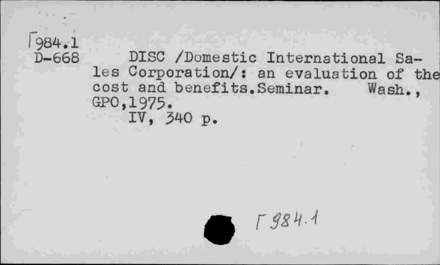 ﻿I984.1
D-668 DISC /Domestic International Sales Corporation/: an evaluation of the cost and benefits.Seminar. Wash., GPO,1975.
IV, 340 p.
